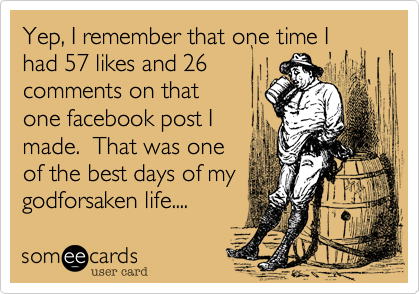 Yep, I remember that one time I
had 57 likes and 26
comments on that
one facebook post I
made.  That was one
of the best days of my
godforsaken life....
