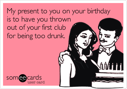 My present to you on your birthday is to have you thrown
out of your first club
for being too drunk.