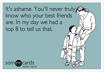 It's ashame. You'll never truly
know who your best friends
are. In my day we had a
top 8 to tell us that.