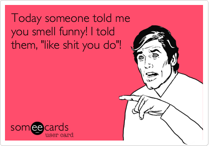 Today someone told me
you smell funny! I told
them, "like shit you do"!