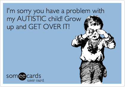 I'm sorry you have a problem with my AUTISTIC child! Grow
up and GET OVER IT!