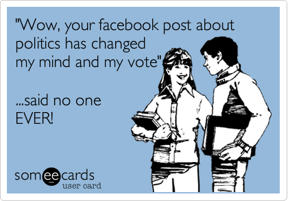 "Wow, your facebook post about politics has changed
my mind and my vote"

...said no one
EVER!