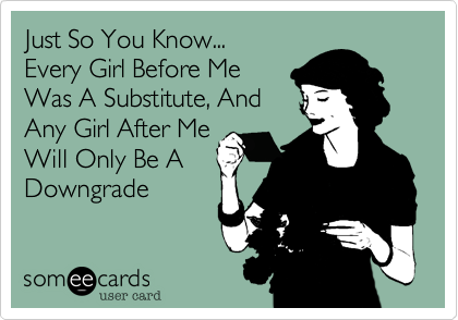 Just So You Know...
Every Girl Before Me
Was A Substitute, And
Any Girl After Me
Will Only Be A
Downgrade