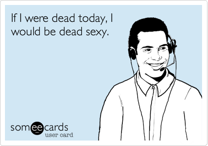 If I were dead today, I
would be dead sexy.