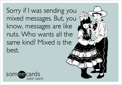 Sorry if I was sending you
mixed messages. But, you
know, messages are like
nuts. Who wants all the
same kind? Mixed is the
best.
