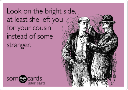 Look on the bright side, 
at least she left you
for your cousin
instead of some
stranger.