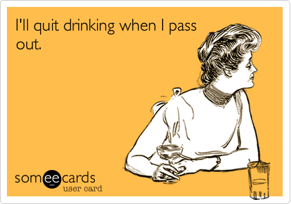 I'll quit drinking when I pass
out.
