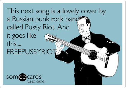 This next song is a lovely cover by a Russian punk rock band
called Pussy Riot. And
it goes like
this....
FREEPUSSYRIOT
