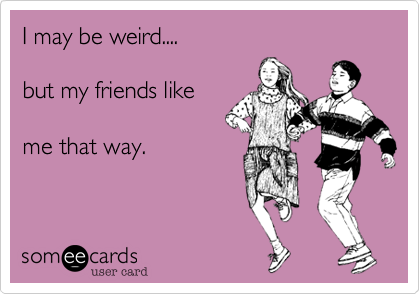 I may be weird....

but my friends like

me that way. 