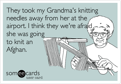 They took my Grandma's knitting needles away from her at the
airport. I think they we're afraid
she was going
to knit an
Afghan.