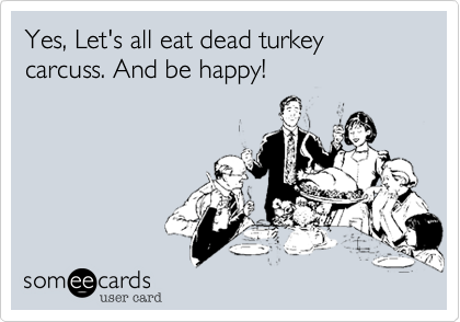 Yes, Let's all eat dead turkey carcuss. And be happy!