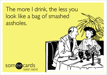 The more I drink, the less you
look like a bag of smashed
assholes. 