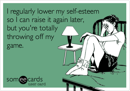 I regularly lower my self-esteem
so I can raise it again later,
but you're totally
throwing off my
game.