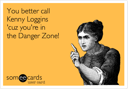 You better call
Kenny Loggins
'cuz you're in
the Danger Zone!