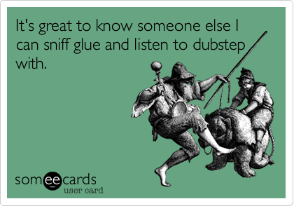 It's great to know someone else I can sniff glue and listen to dubstep with.