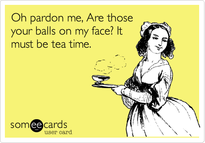 Oh pardon me, Are those
your balls on my face? It
must be tea time. 