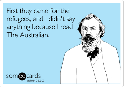 First they came for the
refugees, and I didn't say
anything because I read
The Australian.