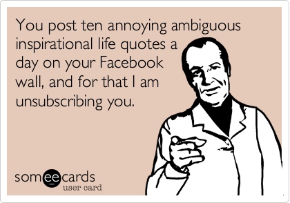 You post ten annoying ambiguous inspirational life quotes a
day on your Facebook
wall, and for that I am
unsubscribing you.