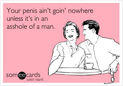 Your penis ain't goin' nowhere unless it's in an
asshole of a man.