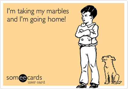 I'm taking my marbles
and I'm going home!