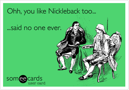 Ohh, you like Nickleback too...  

...said no one ever.