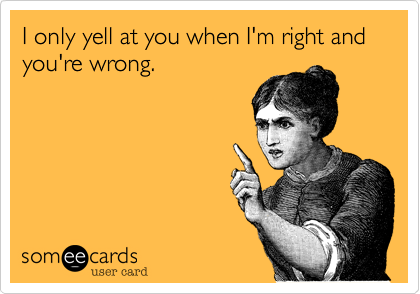 I only yell at you when I'm right and you're wrong.