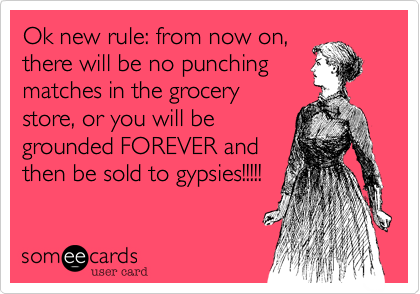 Ok new rule: from now on,
there will be no punching
matches in the grocery
store, or you will be
grounded FOREVER and
then be sold to gypsies!!!!!
