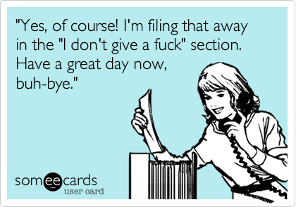 "Yes, of course! I'm filing that away in the "I don't give a fuck" section. Have a great day now,
buh-bye." 