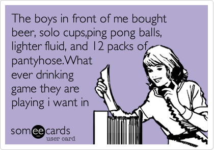 The boys in front of me bought beer, solo cups,ping pong balls, lighter fluid, and 12 packs of
pantyhose.What
ever drinking
game they are
playing i want in 