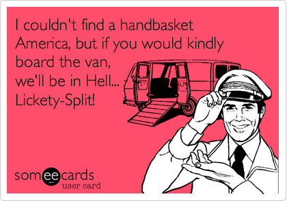 I couldn't find a handbasket America, but if you would kindly board the van,
we'll be in Hell...
Lickety-Split!