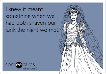 I knew it meant
something when we 
had both shaven our
junk the night we met.