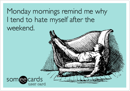 Monday mornings remind me why
I tend to hate myself after the weekend.