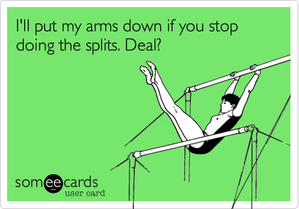 I'll put my arms down if you stop doing the splits. Deal?