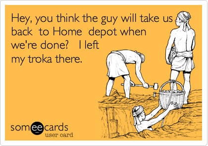 Hey, you think the guy will take us
back  to Home  depot when
we're done?   I left
my troka there.