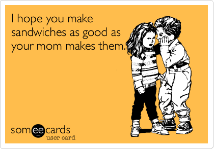 I hope you make
sandwiches as good as
your mom makes them.