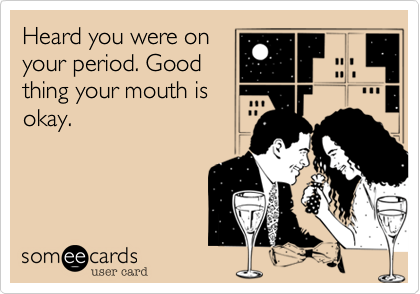 Heard you were on
your period. Good
thing your mouth is
okay.