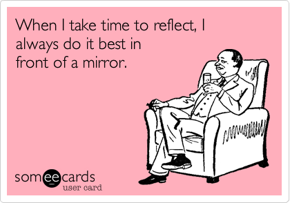 When I take time to reflect, I
always do it best in
front of a mirror.