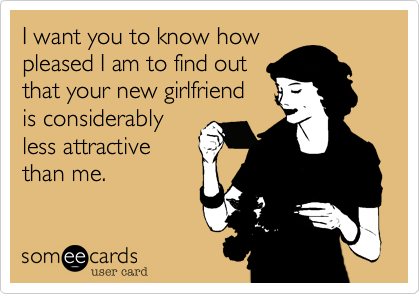 I want you to know how
pleased I am to find out
that your new girlfriend
is considerably
less attractive
than me.