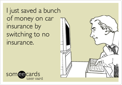 I just saved a bunch
of money on car
insurance by
switching to no
insurance.
