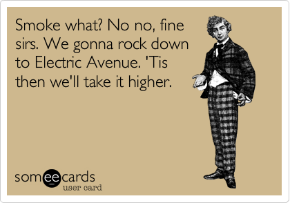 Smoke what? No no, fine
sirs. We gonna rock down
to Electric Avenue. 'Tis
then we'll take it higher.