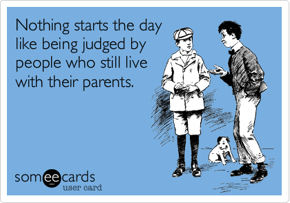 Nothing starts the day
like being judged by
people who still live
with their parents.