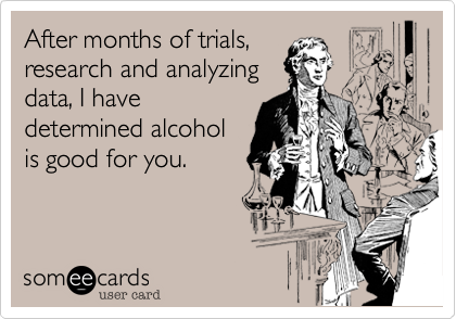After months of trials,
research and analyzing
data, I have
determined alcohol
is good for you.
