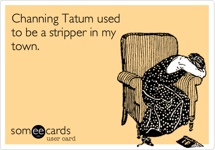Channing Tatum used
to be a stripper in my
town.