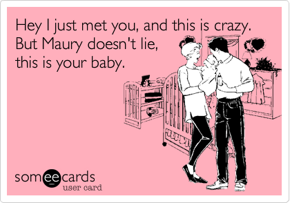 Hey I just met you, and this is crazy. But Maury doesn't lie,
this is your baby.