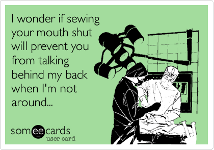 I wonder if sewing 
your mouth shut
will prevent you
from talking
behind my back
when I'm not
around...  