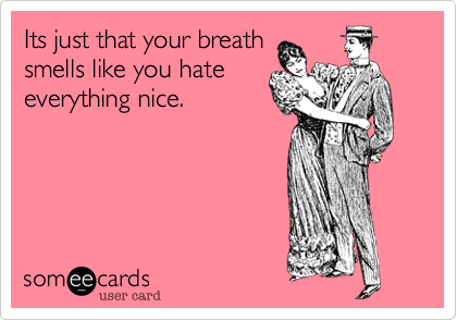 Its just that your breath
smells like you hate
everything nice.