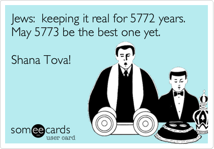 Jews:  keeping it real for 5772 years.
May 5773 be the best one yet.

Shana Tova!
