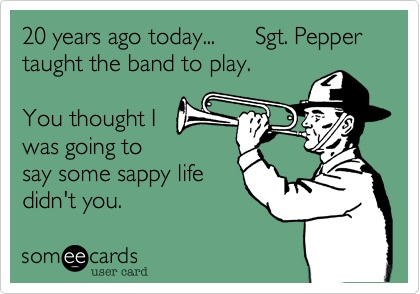 20 years ago today...      Sgt. Pepper taught the band to play. 

You thought I
was going to
say some sappy life  
didn't you.