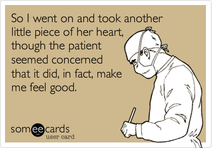 So I went on and took another little piece of her heart,
though the patient
seemed concerned
that it did, in fact, make
me feel good.