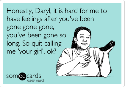 Honestly, Daryl, it is hard for me to have feelings after you've been gone gone gone,
you've been gone so
long. So quit calling
me 'your girl', ok?